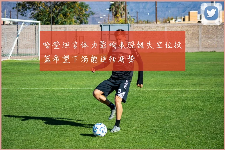 哈登坦言体力影响表现错失空位投篮希望下场能逆转局势