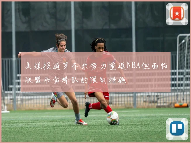 美媒报道罗齐尔努力重返NBA但面临联盟和黄蜂队的限制措施