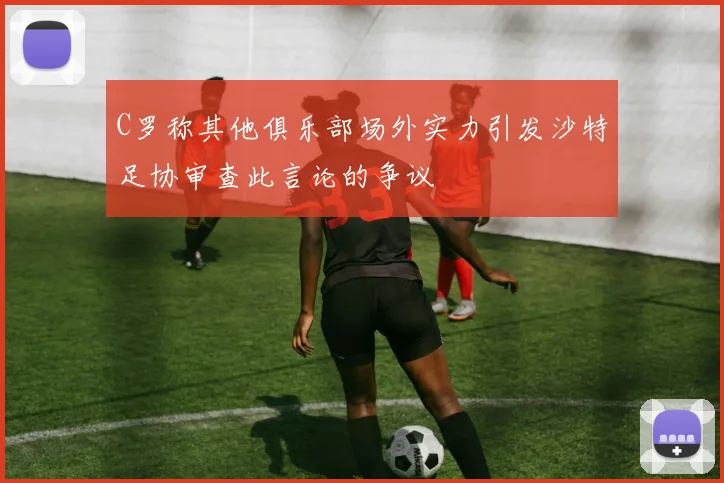 C罗称其他俱乐部场外实力引发沙特足协审查此言论的争议