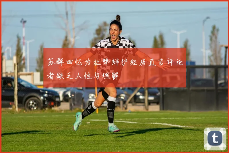 苏群回忆为杜锋辩护经历直言评论者缺乏人性与理解