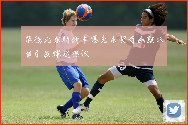 范德比尔特新车曝光东契奇幽默求借引发球迷热议