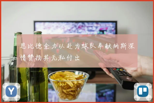 恩比德全力以赴为球队奉献纳斯深情赞扬其无私付出