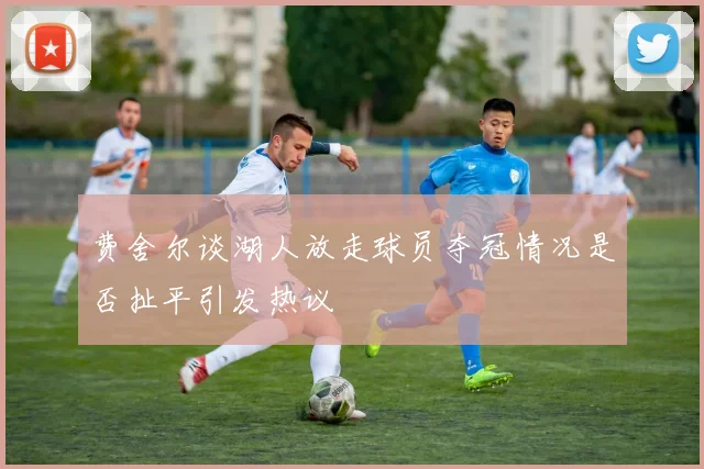 费舍尔谈湖人放走球员夺冠情况是否扯平引发热议