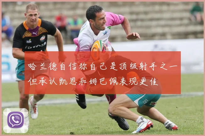 哈兰德自信称自己是顶级射手之一但承认凯恩和姆巴佩表现更佳