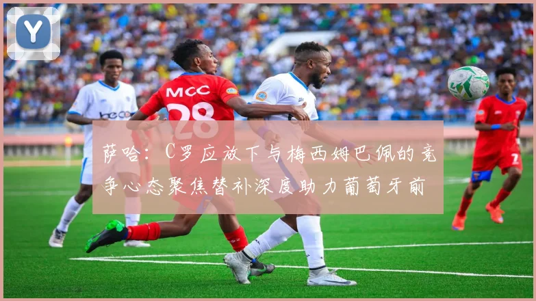 萨哈：C罗应放下与梅西姆巴佩的竞争心态聚焦替补深度助力葡萄牙前行