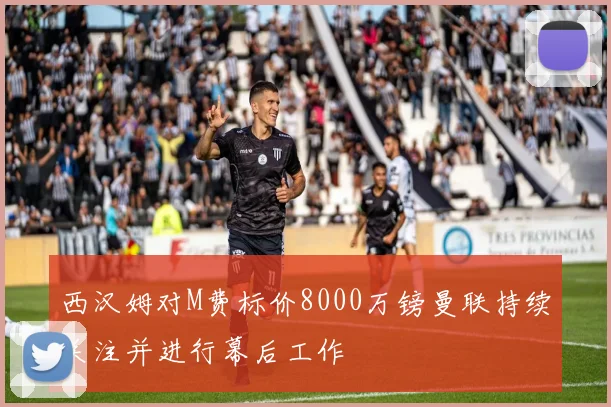 西汉姆对M费标价8000万镑曼联持续关注并进行幕后工作