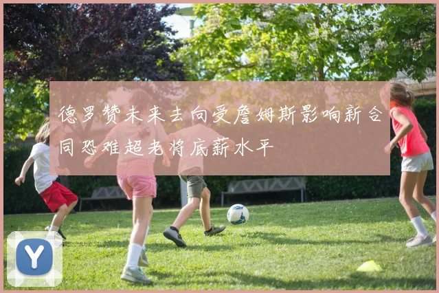 德罗赞未来去向受詹姆斯影响新合同恐难超老将底薪水平