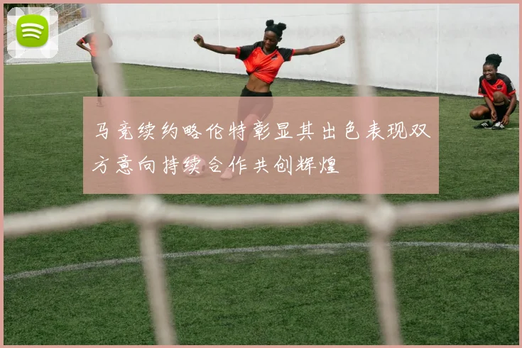 马竞续约略伦特彰显其出色表现双方意向持续合作共创辉煌