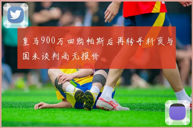 皇马900万回购帕斯后再转手科莫与国米谈判尚无报价