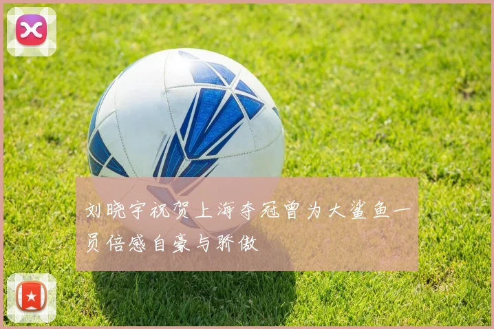 刘晓宇祝贺上海夺冠曾为大鲨鱼一员倍感自豪与骄傲