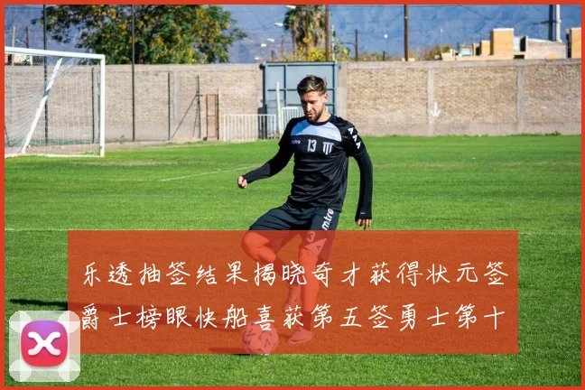 乐透抽签结果揭晓奇才获得状元签爵士榜眼快船喜获第五签勇士第十一雷霆第十二