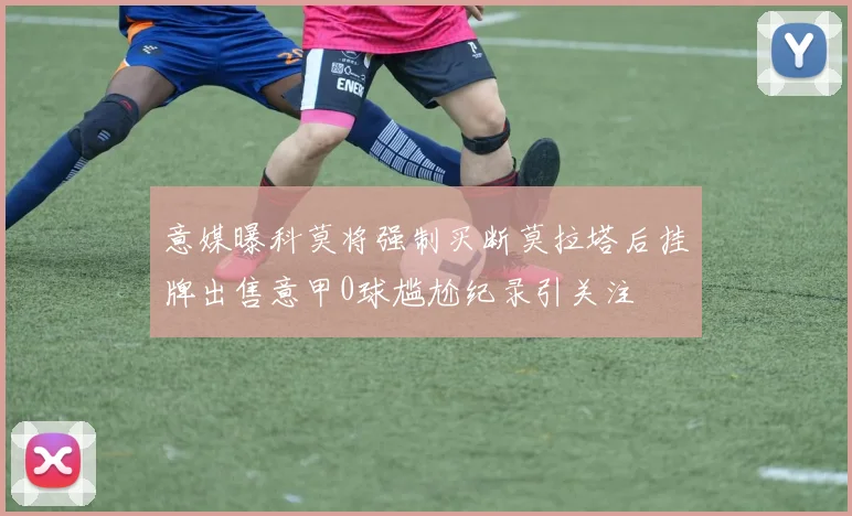意媒曝科莫将强制买断莫拉塔后挂牌出售意甲0球尴尬纪录引关注