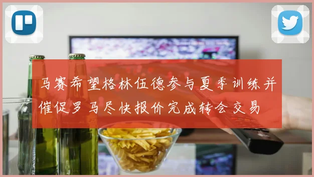 马赛希望格林伍德参与夏季训练并催促罗马尽快报价完成转会交易