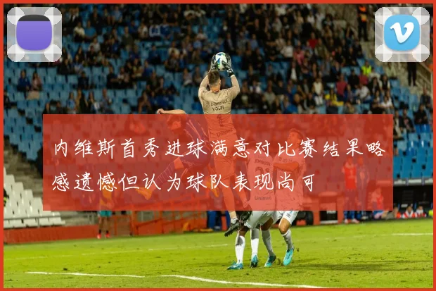 内维斯首秀进球满意对比赛结果略感遗憾但认为球队表现尚可